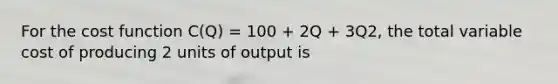 For the cost function C(Q) = 100 + 2Q + 3Q2, the total variable cost of producing 2 units of output is