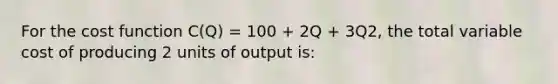 For the cost function C(Q) = 100 + 2Q + 3Q2, the total variable cost of producing 2 units of output is: