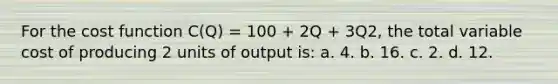 For the cost function C(Q) = 100 + 2Q + 3Q2, the total variable cost of producing 2 units of output is: a. 4. b. 16. c. 2. d. 12.