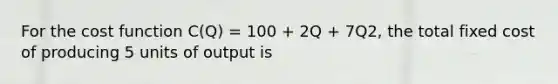 For the cost function C(Q) = 100 + 2Q + 7Q2, the total fixed cost of producing 5 units of output is