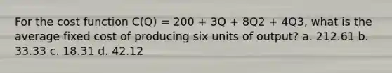 For the cost function C(Q) = 200 + 3Q + 8Q2 + 4Q3, what is the average fixed cost of producing six units of output? a. 212.61 b. 33.33 c. 18.31 d. 42.12