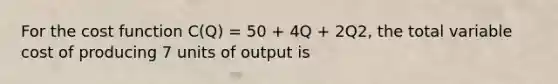 For the cost function C(Q) = 50 + 4Q + 2Q2, the total variable cost of producing 7 units of output is