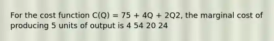 For the cost function C(Q) = 75 + 4Q + 2Q2, the marginal cost of producing 5 units of output is 4 54 20 24