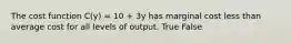 The cost function C(y) = 10 + 3y has marginal cost less than average cost for all levels of output. True False