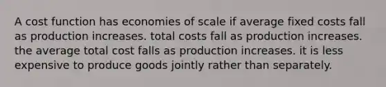 A cost function has economies of scale if average fixed costs fall as production increases. total costs fall as production increases. the average total cost falls as production increases. it is less expensive to produce goods jointly rather than separately.