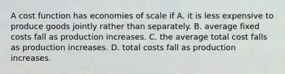 A cost function has economies of scale if A. it is less expensive to produce goods jointly rather than separately. B. average fixed costs fall as production increases. C. the average total cost falls as production increases. D. total costs fall as production increases.