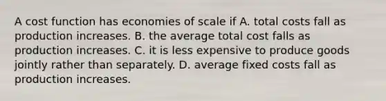 A cost function has economies of scale if A. total costs fall as production increases. B. the average total cost falls as production increases. C. it is less expensive to produce goods jointly rather than separately. D. average fixed costs fall as production increases.