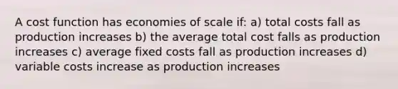 A cost function has economies of scale if: a) total costs fall as production increases b) the average total cost falls as production increases c) average fixed costs fall as production increases d) variable costs increase as production increases