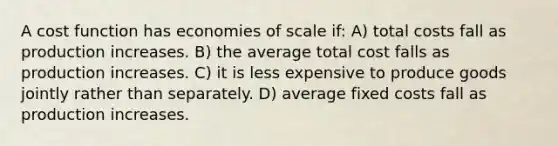 A cost function has economies of scale if: A) total costs fall as production increases. B) the average total cost falls as production increases. C) it is less expensive to produce goods jointly rather than separately. D) average fixed costs fall as production increases.