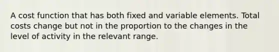 A cost function that has both fixed and variable elements. Total costs change but not in the proportion to the changes in the level of activity in the relevant range.