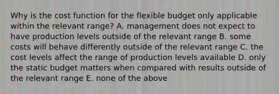 Why is the cost function for the flexible budget only applicable within the relevant range? A. management does not expect to have production levels outside of the relevant range B. some costs will behave differently outside of the relevant range C. the cost levels affect the range of production levels available D. only the static budget matters when compared with results outside of the relevant range E. none of the above