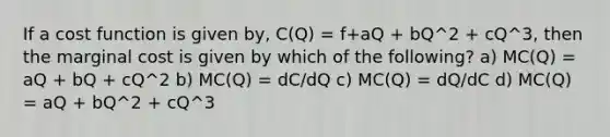 If a cost function is given by, C(Q) = f+aQ + bQ^2 + cQ^3, then the marginal cost is given by which of the following? a) MC(Q) = aQ + bQ + cQ^2 b) MC(Q) = dC/dQ c) MC(Q) = dQ/dC d) MC(Q) = aQ + bQ^2 + cQ^3