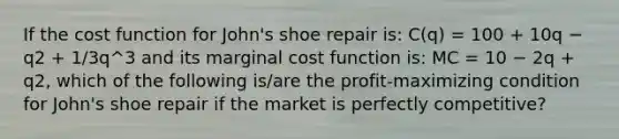 If the cost function for John's shoe repair is: C(q) = 100 + 10q − q2 + 1/3q^3 and its marginal cost function is: MC = 10 − 2q + q2, which of the following is/are the profit-maximizing condition for John's shoe repair if the market is perfectly competitive?