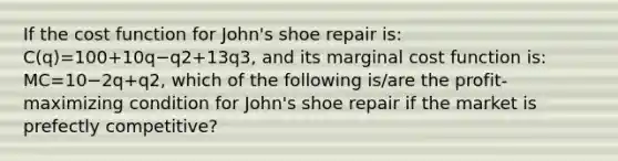 If the cost function for​ John's shoe repair​ is: C(q)=100+10q−q2+13q3​, and its marginal cost function​ is: MC=10−2q+q2​, which of the following​ is/are the​ profit-maximizing condition for​ John's shoe repair if the market is prefectly​ competitive?