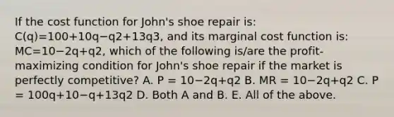 If the cost function for​ John's shoe repair​ is: C(q)=100+10q−q2+13q3​, and its marginal cost function​ is: MC=10−2q+q2​, which of the following​ is/are the​ profit-maximizing condition for​ John's shoe repair if the market is perfectly​ competitive? A. P​ = 10−2q+q2 B. MR​ = 10−2q+q2 C. P​ = 100q+10−q+13q2 D. Both A and B. E. All of the above.