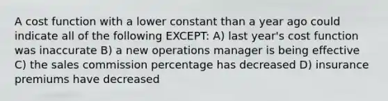 A cost function with a lower constant than a year ago could indicate all of the following EXCEPT: A) last year's cost function was inaccurate B) a new operations manager is being effective C) the sales commission percentage has decreased D) insurance premiums have decreased