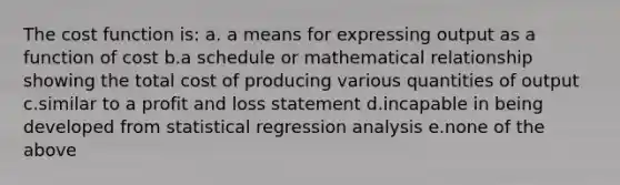 The cost function is: a. a means for expressing output as a function of cost b.a schedule or mathematical relationship showing the total cost of producing various quantities of output c.similar to a profit and loss statement d.incapable in being developed from statistical regression analysis e.none of the above