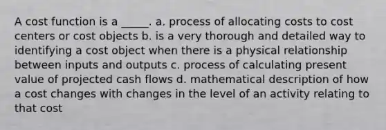 A cost function is a _____. a. process of allocating costs to cost centers or cost objects b. is a very thorough and detailed way to identifying a cost object when there is a physical relationship between inputs and outputs c. process of calculating present value of projected cash flows d. mathematical description of how a cost changes with changes in the level of an activity relating to that cost