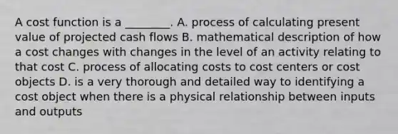 A cost function is a​ ________. A. process of calculating present value of projected cash flows B. mathematical description of how a cost changes with changes in the level of an activity relating to that cost C. process of allocating costs to cost centers or cost objects D. is a very thorough and detailed way to identifying a cost object when there is a physical relationship between inputs and outputs