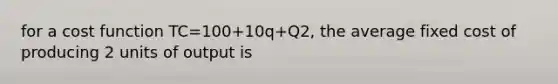 for a cost function TC=100+10q+Q2, the average fixed cost of producing 2 units of output is