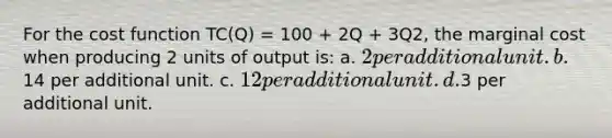 For the cost function TC(Q) = 100 + 2Q + 3Q2, the marginal cost when producing 2 units of output is: a. 2 per additional unit. b.14 per additional unit. c. 12 per additional unit. d.3 per additional unit.