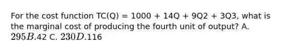 For the cost function TC(Q) = 1000 + 14Q + 9Q2 + 3Q3, what is the marginal cost of producing the fourth unit of output? A. 295 B.42 C. 230 D.116