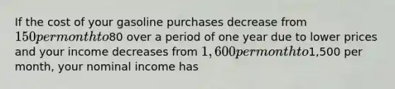 If the cost of your gasoline purchases decrease from 150 per month to80 over a period of one year due to lower prices and your income decreases from 1,600 per month to1,500 per month, your nominal income has