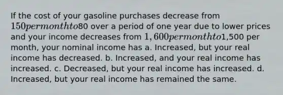 If the cost of your gasoline purchases decrease from 150 per month to80 over a period of one year due to lower prices and your income decreases from 1,600 per month to1,500 per month, your nominal income has a. Increased, but your real income has decreased. b. Increased, and your real income has increased. c. Decreased, but your real income has increased. d. Increased, but your real income has remained the same.