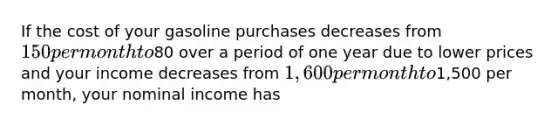 If the cost of your gasoline purchases decreases from 150 per month to80 over a period of one year due to lower prices and your income decreases from 1,600 per month to1,500 per month, your nominal income has