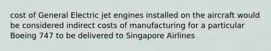 cost of General Electric jet engines installed on the aircraft would be considered indirect costs of manufacturing for a particular Boeing 747 to be delivered to Singapore Airlines