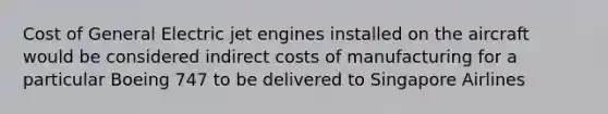 Cost of General Electric jet engines installed on the aircraft would be considered indirect costs of manufacturing for a particular Boeing 747 to be delivered to Singapore Airlines