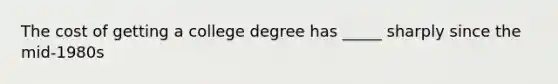 The cost of getting a college degree has _____ sharply since the mid-1980s