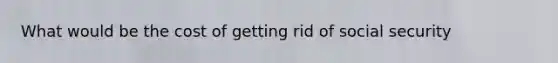 What would be the cost of getting rid of social security