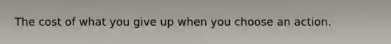 The cost of what you give up when you choose an action.