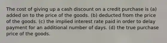 The cost of giving up a cash discount on a credit purchase is (a) added on to the price of the goods. (b) deducted from the price of the goods. (c) the implied interest rate paid in order to delay payment for an additional number of days. (d) the true purchase price of the goods.