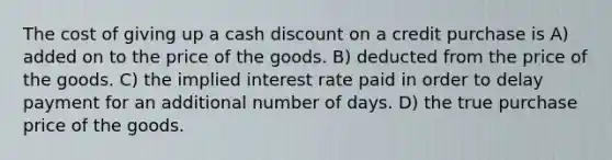 The cost of giving up a cash discount on a credit purchase is A) added on to the price of the goods. B) deducted from the price of the goods. C) the implied interest rate paid in order to delay payment for an additional number of days. D) the true purchase price of the goods.