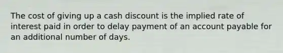 The cost of giving up a cash discount is the implied rate of interest paid in order to delay payment of an account payable for an additional number of days.