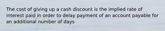 The cost of giving up a cash discount is the implied rate of interest paid in order to delay payment of an account payable for an additional number of days