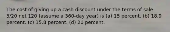 The cost of giving up a cash discount under the terms of sale 5/20 net 120 (assume a 360-day year) is (a) 15 percent. (b) 18.9 percent. (c) 15.8 percent. (d) 20 percent.