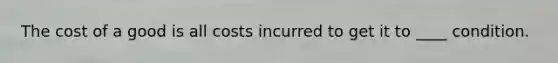 The cost of a good is all costs incurred to get it to ____ condition.