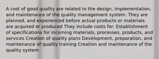 A cost of good quality are related to the design, implementation, and maintenance of the quality management system. They are planned, and experienced before actual products or materials are acquired or produced They include costs for: Establishment of specifications for incoming materials, processes, products, and services Creation of quality plans Development, preparation, and maintenance of quality training Creation and maintenance of the quality system