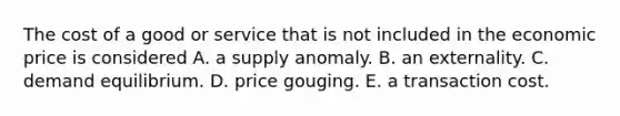 The cost of a good or service that is not included in the economic price is considered A. a supply anomaly. B. an externality. C. demand equilibrium. D. price gouging. E. a transaction cost.