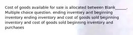 Cost of goods available for sale is allocated between Blank______. Multiple choice question. ending inventory and beginning inventory ending inventory and cost of goods sold beginning inventory and cost of goods sold beginning inventory and purchases