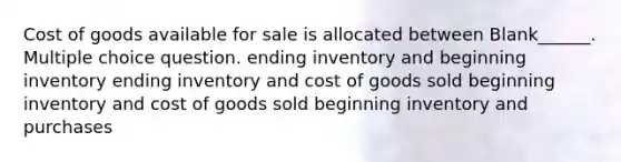 Cost of goods available for sale is allocated between Blank______. Multiple choice question. ending inventory and beginning inventory ending inventory and cost of goods sold beginning inventory and cost of goods sold beginning inventory and purchases