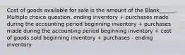 Cost of goods available for sale is the amount of the Blank______. Multiple choice question. ending inventory + purchases made during the accounting period beginning inventory + purchases made during the accounting period beginning inventory + cost of goods sold beginning inventory + purchases - ending inventory