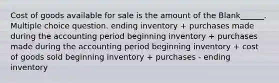 Cost of goods available for sale is the amount of the Blank______. Multiple choice question. ending inventory + purchases made during the accounting period beginning inventory + purchases made during the accounting period beginning inventory + cost of goods sold beginning inventory + purchases - ending inventory