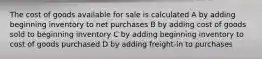 The cost of goods available for sale is calculated A by adding beginning inventory to net purchases B by adding cost of goods sold to beginning inventory C by adding beginning inventory to cost of goods purchased D by adding freight-in to purchases