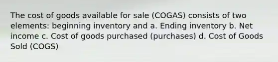 The cost of goods available for sale (COGAS) consists of two elements: beginning inventory and a. Ending inventory b. Net income c. Cost of goods purchased (purchases) d. Cost of Goods Sold (COGS)