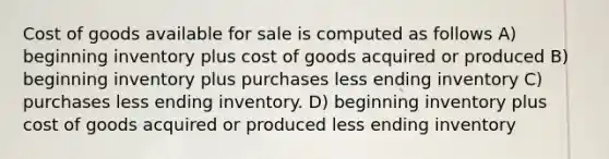 Cost of goods available for sale is computed as follows A) beginning inventory plus cost of goods acquired or produced B) beginning inventory plus purchases less ending inventory C) purchases less ending inventory. D) beginning inventory plus cost of goods acquired or produced less ending inventory