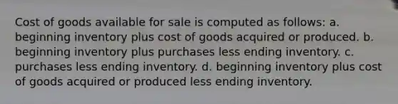 Cost of goods available for sale is computed as follows: a. beginning inventory plus cost of goods acquired or produced. b. beginning inventory plus purchases less ending inventory. c. purchases less ending inventory. d. beginning inventory plus cost of goods acquired or produced less ending inventory.